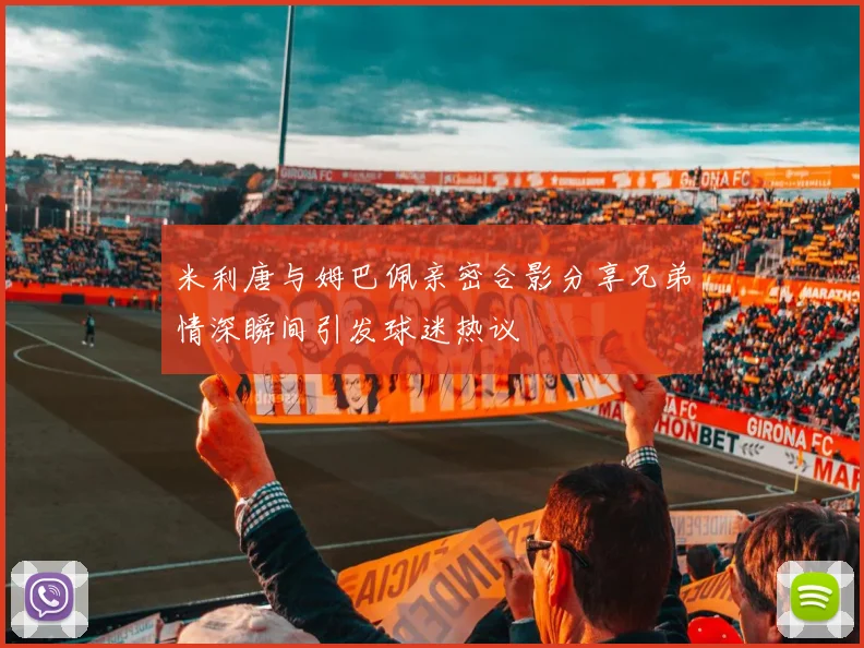 米利唐与姆巴佩亲密合影分享兄弟情深瞬间引发球迷热议