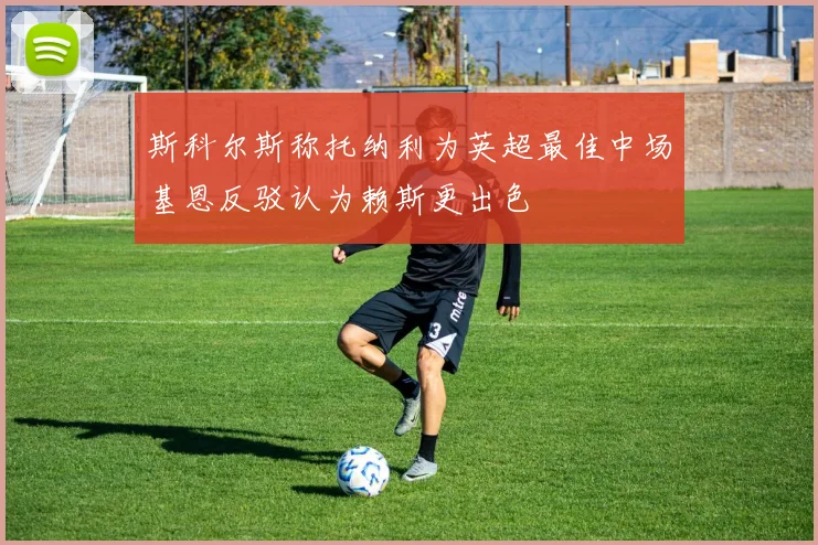 斯科尔斯称托纳利为英超最佳中场基恩反驳认为赖斯更出色