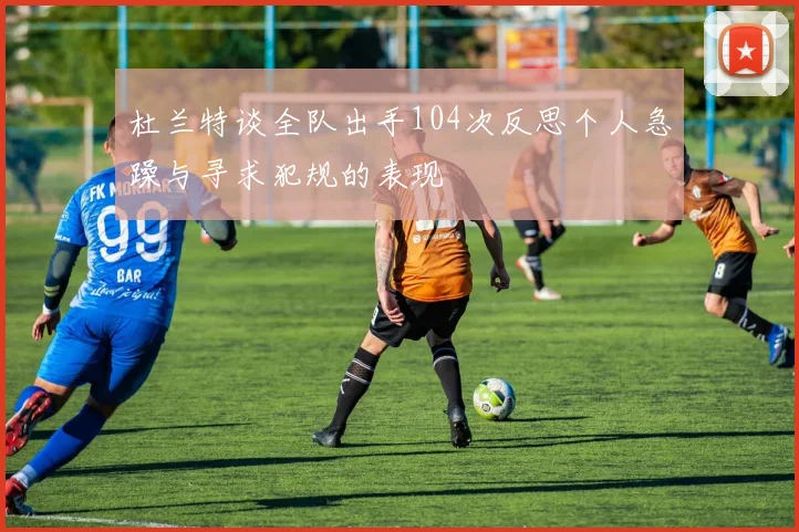 杜兰特谈全队出手104次反思个人急躁与寻求犯规的表现