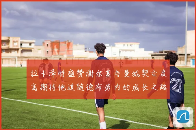 拉卡泽特盛赞谢尔基与曼城契合度高期待他追随德布劳内的成长之路