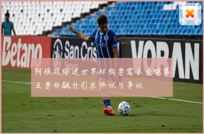 阿根廷球迷世界杯购票需求全球第五票价飙升引发热议与争议