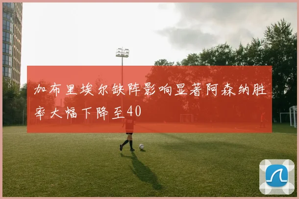 加布里埃尔缺阵影响显著阿森纳胜率大幅下降至40