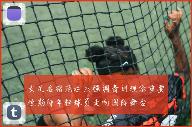 女足名宿范运杰强调青训理念重要性期待年轻球员走向国际舞台
