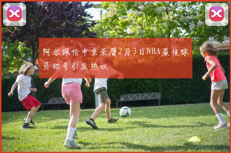 阿尔佩伦申京荣膺2月3日NBA最佳球员称号引发热议