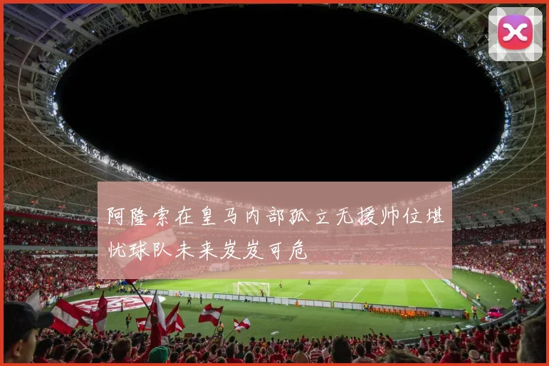 阿隆索在皇马内部孤立无援帅位堪忧球队未来岌岌可危