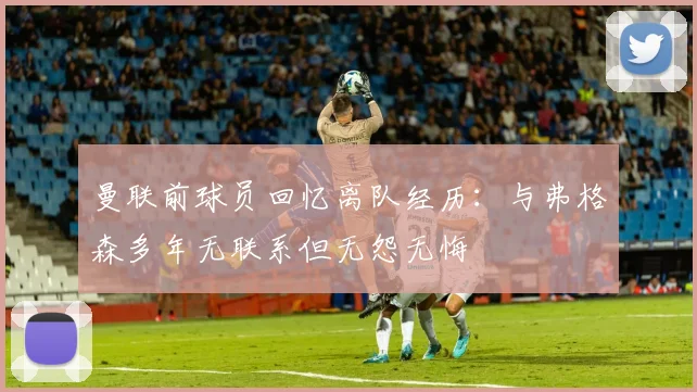 曼联前球员回忆离队经历：与弗格森多年无联系但无怨无悔