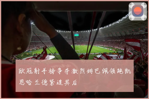 欧冠射手榜争夺激烈姆巴佩领跑凯恩哈兰德紧追其后