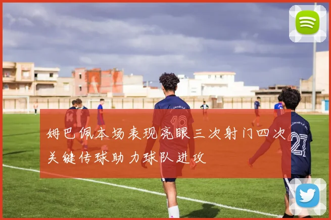 姆巴佩本场表现亮眼三次射门四次关键传球助力球队进攻
