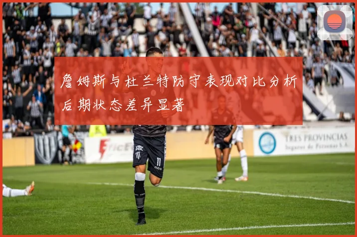 詹姆斯与杜兰特防守表现对比分析后期状态差异显著