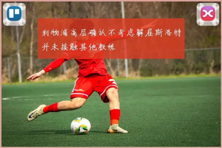 利物浦高层确认不考虑解雇斯洛特并未接触其他教练