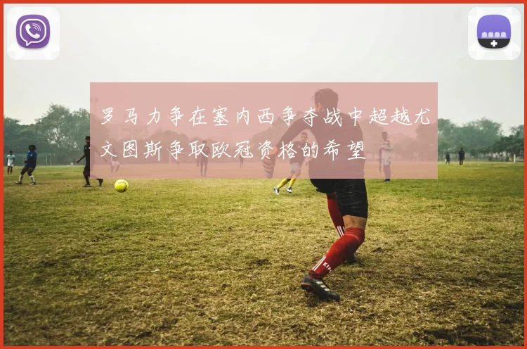 罗马力争在塞内西争夺战中超越尤文图斯争取欧冠资格的希望