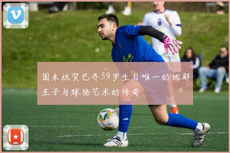 国米祝贺巴乔59岁生日唯一的忧郁王子与球场艺术的传奇