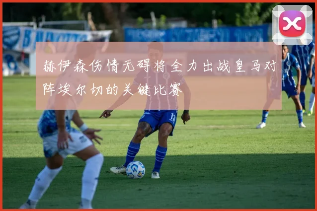 赫伊森伤情无碍将全力出战皇马对阵埃尔切的关键比赛