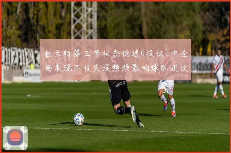 杜兰特第三节状态低迷6投仅1中全场表现不佳失误频频影响球队进攻