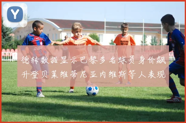 德转数据显示巴黎多名球员身价飙升登贝莱维蒂尼亚内维斯等人表现抢眼