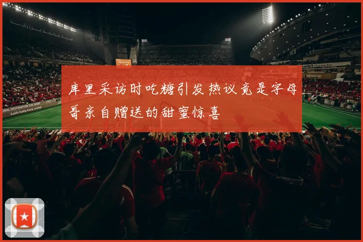 库里采访时吃糖引发热议竟是字母哥亲自赠送的甜蜜惊喜