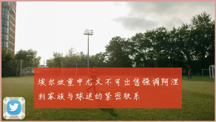 埃尔坎重申尤文不可出售强调阿涅利家族与球迷的紧密联系