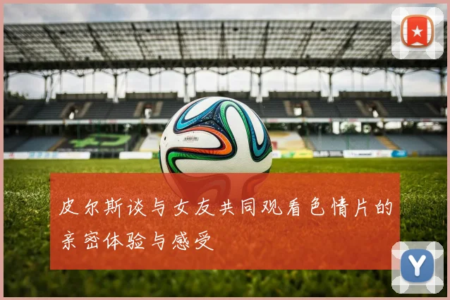 皮尔斯谈与女友共同观看色情片的亲密体验与感受