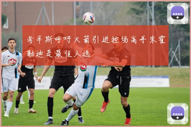 考辛斯呼吁火箭引进控场高手朱霍勒迪是最佳人选