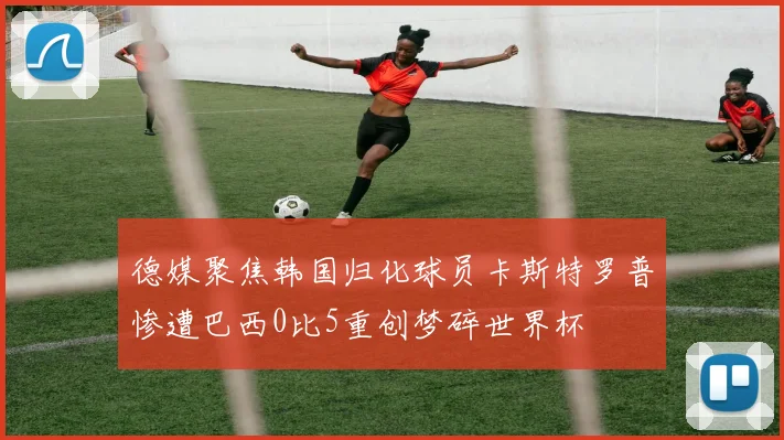 德媒聚焦韩国归化球员卡斯特罗普惨遭巴西0比5重创梦碎世界杯