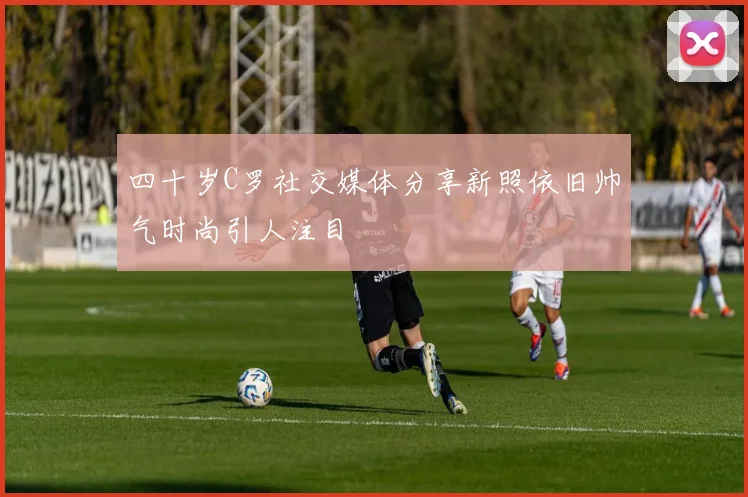 四十岁C罗社交媒体分享新照依旧帅气时尚引人注目