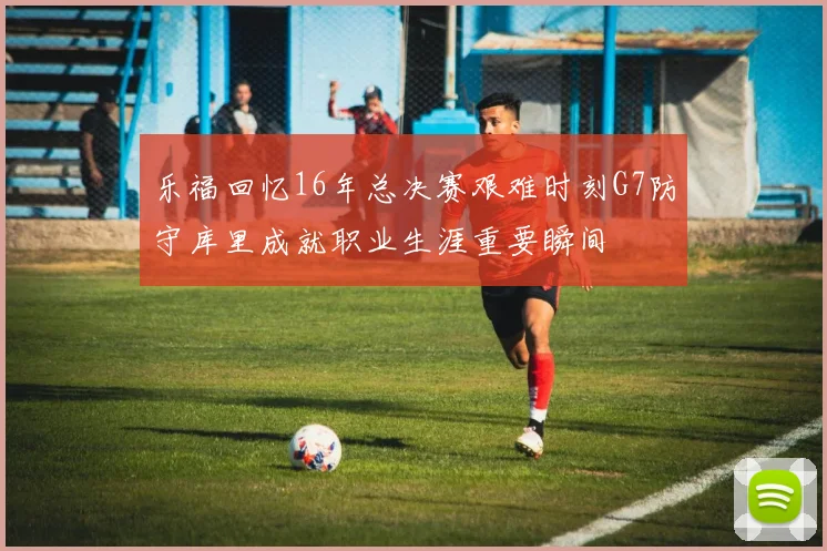 乐福回忆16年总决赛艰难时刻G7防守库里成就职业生涯重要瞬间