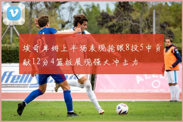 埃奇库姆上半场表现抢眼8投5中贡献12分4篮板展现强大冲击力