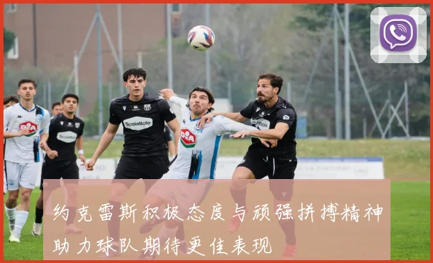 约克雷斯积极态度与顽强拼搏精神助力球队期待更佳表现