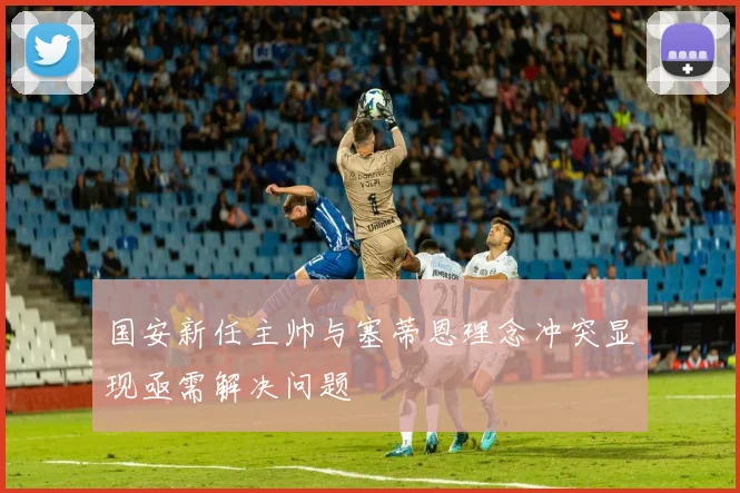 国安新任主帅与塞蒂恩理念冲突显现亟需解决问题