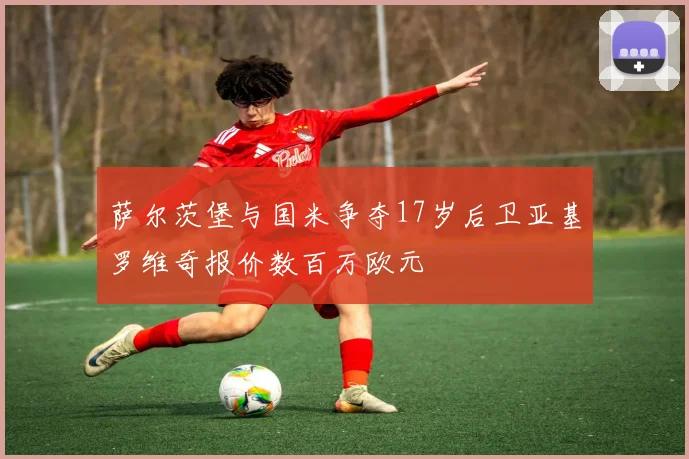 萨尔茨堡与国米争夺17岁后卫亚基罗维奇报价数百万欧元