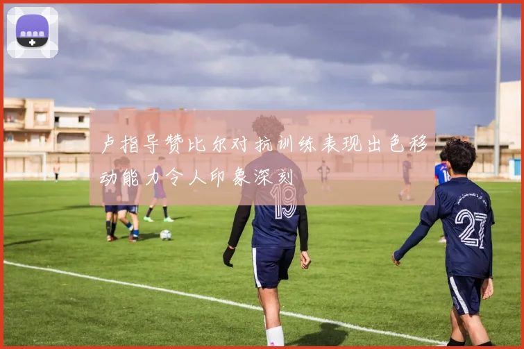 卢指导赞比尔对抗训练表现出色移动能力令人印象深刻