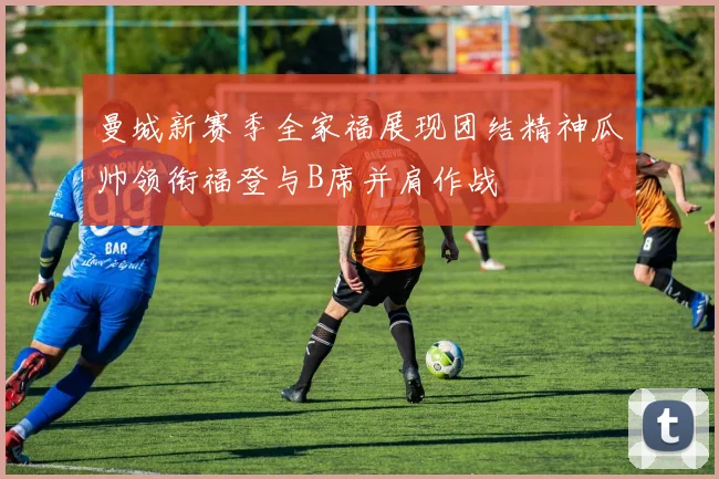 曼城新赛季全家福展现团结精神瓜帅领衔福登与B席并肩作战