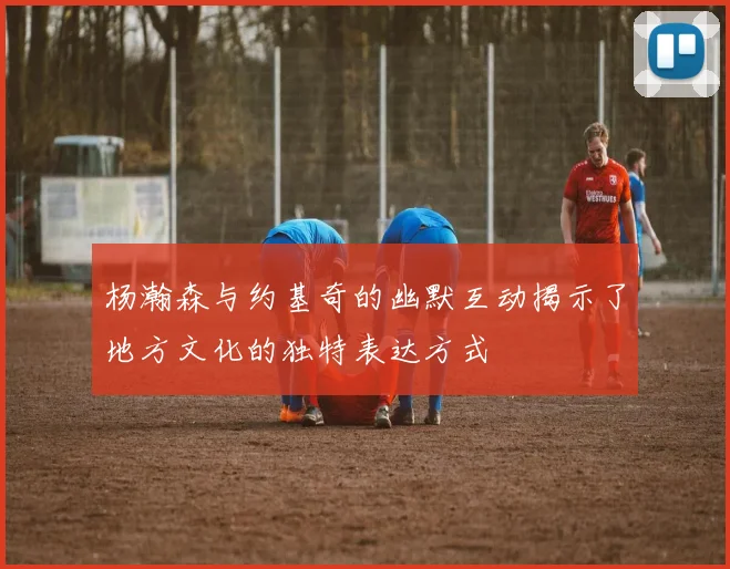杨瀚森与约基奇的幽默互动揭示了地方文化的独特表达方式