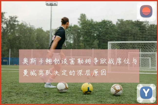 奥斯卡鲍勃谈富勒姆争欧战席位与曼城离队决定的深层原因