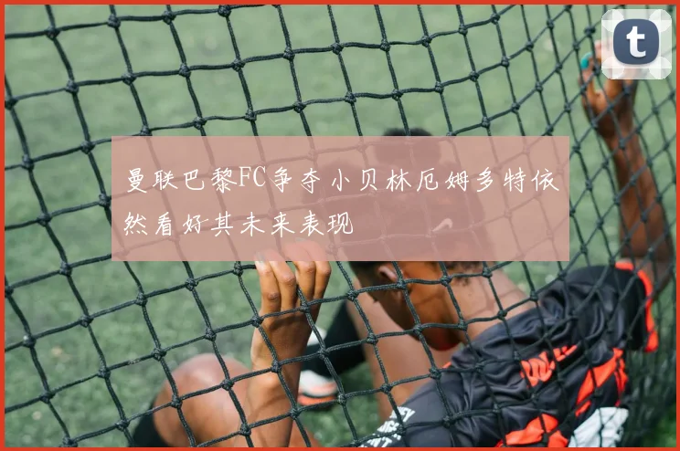 曼联巴黎FC争夺小贝林厄姆多特依然看好其未来表现